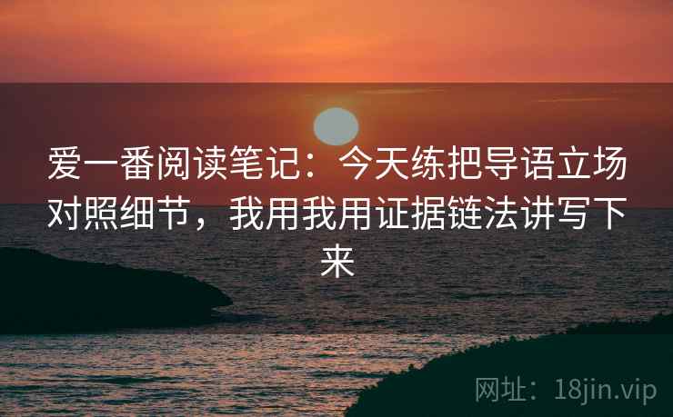 爱一番阅读笔记：今天练把导语立场对照细节，我用我用证据链法讲写下来