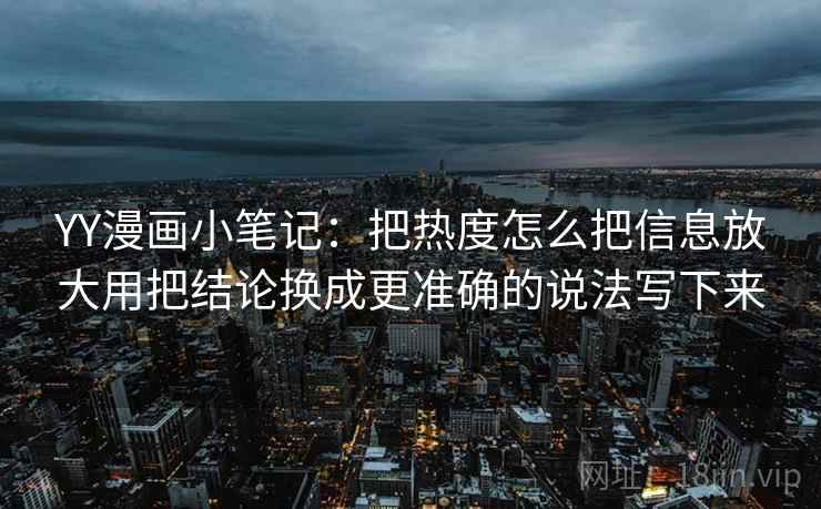 YY漫画小笔记:把热度怎么把信息放大用把结论换成更准确的说法写下来