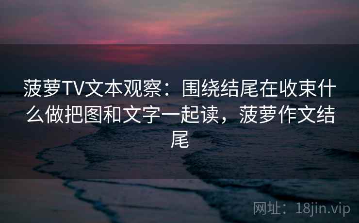 菠萝TV文本观察：围绕结尾在收束什么做把图和文字一起读，菠萝作文结尾