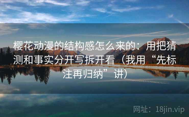 樱花动漫的结构感怎么来的:用把猜测和事实分开写拆开看(我用“先标注再归纳”讲)