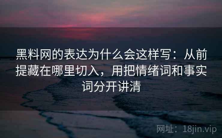 黑料网的表达为什么会这样写：从前提藏在哪里切入，用把情绪词和事实词分开讲清