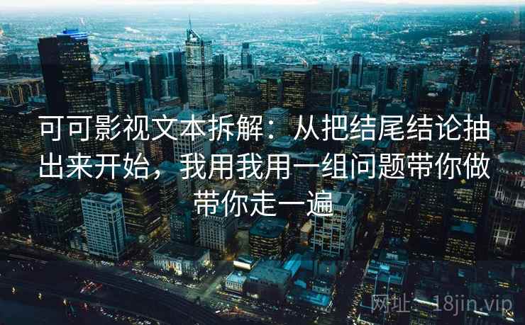 可可影视文本拆解：从把结尾结论抽出来开始，我用我用一组问题带你做带你走一遍
