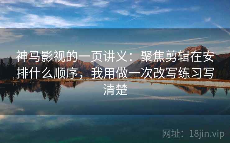 神马影视的一页讲义：聚焦剪辑在安排什么顺序，我用做一次改写练习写清楚