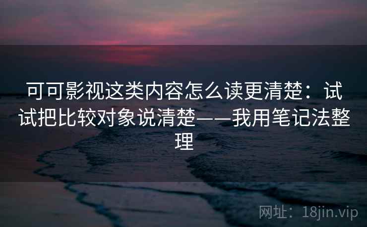 可可影视这类内容怎么读更清楚:试试把比较对象说清楚——我用笔记法整理