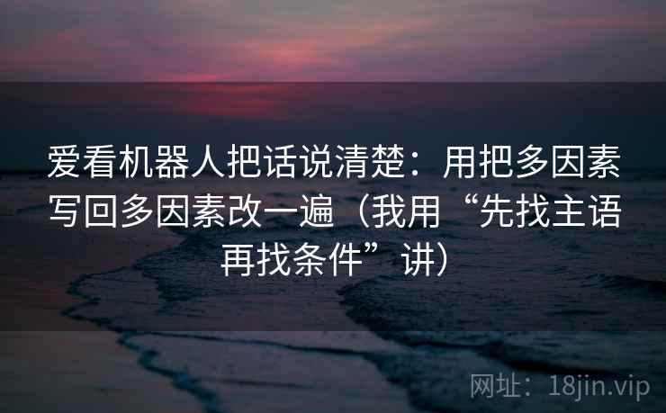 爱看机器人把话说清楚:用把多因素写回多因素改一遍(我用“先找主语再找条件”讲)